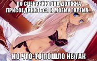 по сценарию она должна присоединиться к моему гарему... но что-то пошло не так