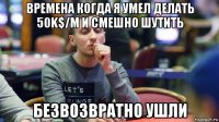 времена когда я умел делать 50k$/m и смешно шутить безвозвратно ушли