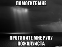 помогите мне протяните мне руку пожалуйста