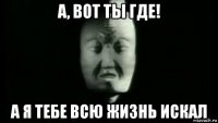 а, вот ты где! а я тебе всю жизнь искал