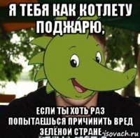 я тебя как котлету поджарю, если ты хоть раз попытаешься причинить вред зелёной стране