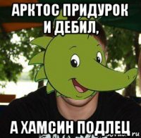 арктос придурок и дебил, а хамсин подлец