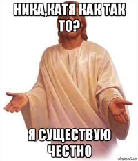 ника,катя как так то? я существую честно