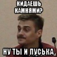 кидаешь камнями? ну ты и пуська