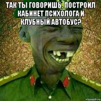 так ты говоришь, построил кабинет психолога и клубный автобус? 