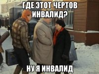 где этот чертов инвалид? ну я инвалид
