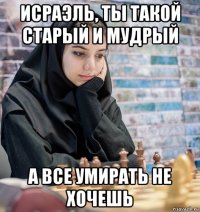 исраэль, ты такой старый и мудрый а все умирать не хочешь