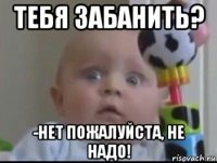 тебя забанить? -нет пожалуйста, не надо!