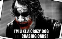  i'm like a crazy dog ​​chasing cars!