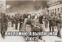  я не помню, я выключила утюг?