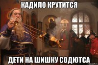 кадило крутится дети на шишку содютса