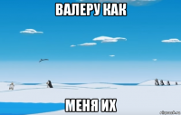 валеру как меня их