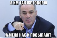 я им так же говорю а меня нах-й посылают