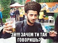  эй!!! зачем ти так говоришь?