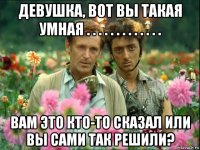 девушка, вот вы такая умная . . . . . . . . . . . . . вам это кто-то сказал или вы сами так решили?