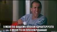  у меня по-вашему плохой характер?!это у меня-то он плохой?!дааааа!