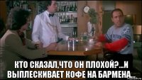  кто сказал,что он плохой?...и выплескивает кофе на бармена...