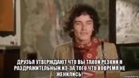  друзья утверждают,что вы такой резкий и раздражительный,из-за того,что вовремя не женились!