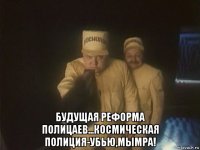  будущая реформа полицаев...космическая полиция-убью,мымра!