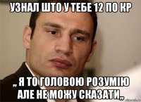 узнал што у тебе 12 по кр ,, я то головою розумію але не можу сказати,,