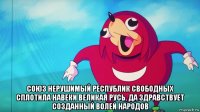  союз нерушимый республик свободных сплотила навеки великая русь. да здравствует созданный волей народов