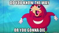 do you know the way or you gonna die