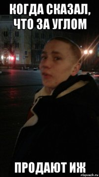 когда сказал, что за углом продают иж