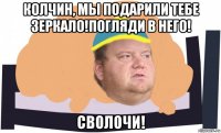 колчин, мы подарили тебе зеркало!погляди в него! сволочи!