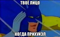 твоё лицо когда прихуйэл