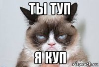 ты туп я куп