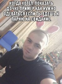 когда хотел, показать дочке пример как нужно одеваться если ты едешь к парню на свидание. 