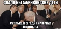 знали бы африканские дети сколько я сегодня навернул шашлыка