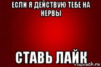 если я действую тебе на нервы ставь лайк