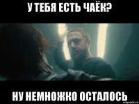 у тебя есть чаёк? ну немножко осталось