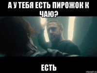 а у тебя есть пирожок к чаю? есть