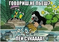 говориш,не пьеш? пей сукаааа!