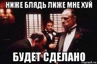 ниже блядь лиже мне хуй будет сделано