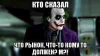 кто сказал что рынок, что-то кому то должен? м?!