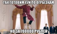 так готовим хуй по огрызкам но за 700000 рублей