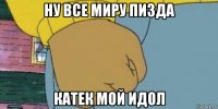 ну все миру пизда катек мой идол
