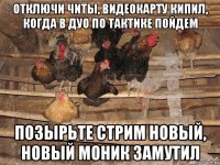 отключи читы, видеокарту кипил, когда в дуо по тактике пойдем позырьте стрим новый, новый моник замутил