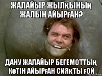 жалайыр жылқының жалын айырған? дану жалайыр бегемоттың көтін айырған сияқты ғой