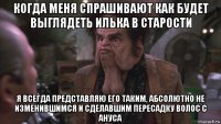 когда меня спрашивают как будет выглядеть илька в старости я всегда представляю его таким, абсолютно не изменившимся и сделавшим пересадку волос с ануса