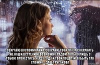  сохраню воспоминания, сохраню твои глаза сохранить же наши встречи невозможно рядом только лишь с тобою пронестись через года и твой поцелуй забыть так сложно... даша русакова