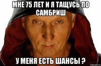 мне 75 лет и я тащусь по самбриш у меня есть шансы ?