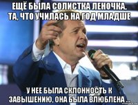 ещё была солистка леночка, та, что училась на год младше у нее была склонность к завышению, она была влюблена ...