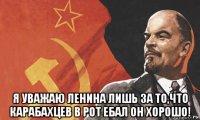  я уважаю ленина лишь за то,что карабахцев в рот ебал он хорошо!
