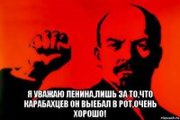  я уважаю ленина,лишь за то,что карабахцев он выебал в рот,очень хорошо!