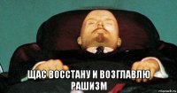  щас восстану и возглавлю рашизм
