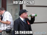 когда встал за пивком